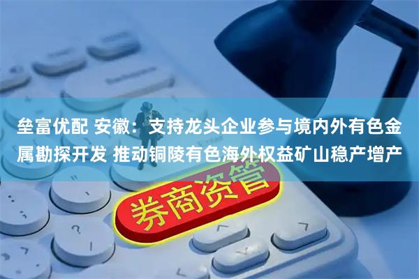 垒富优配 安徽：支持龙头企业参与境内外有色金属勘探开发 推动铜陵有色海外权益矿山稳产增产
