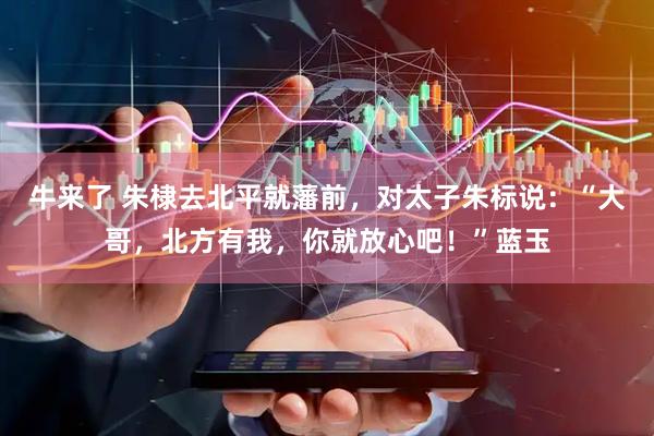 牛来了 朱棣去北平就藩前，对太子朱标说：“大哥，北方有我，你就放心吧！”蓝玉