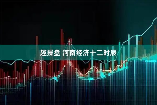 趣操盘 河南经济十二时辰