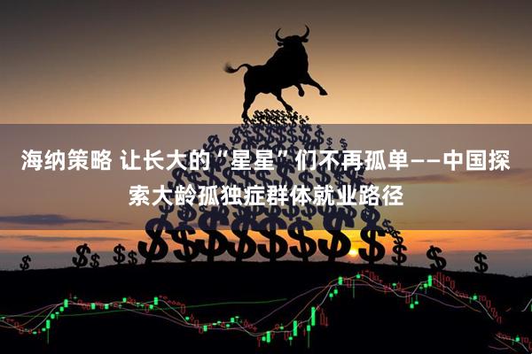 海纳策略 让长大的“星星”们不再孤单——中国探索大龄孤独症群体就业路径
