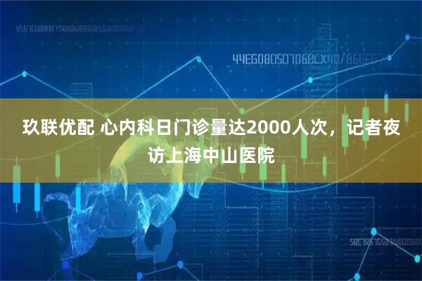 玖联优配 心内科日门诊量达2000人次，记者夜访上海中山医院