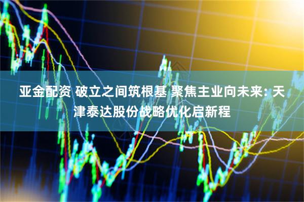 亚金配资 破立之间筑根基 聚焦主业向未来: 天津泰达股份战略优化启新程