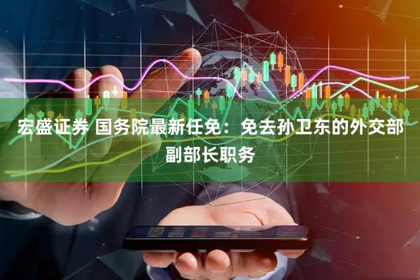 宏盛证券 国务院最新任免：免去孙卫东的外交部副部长职务